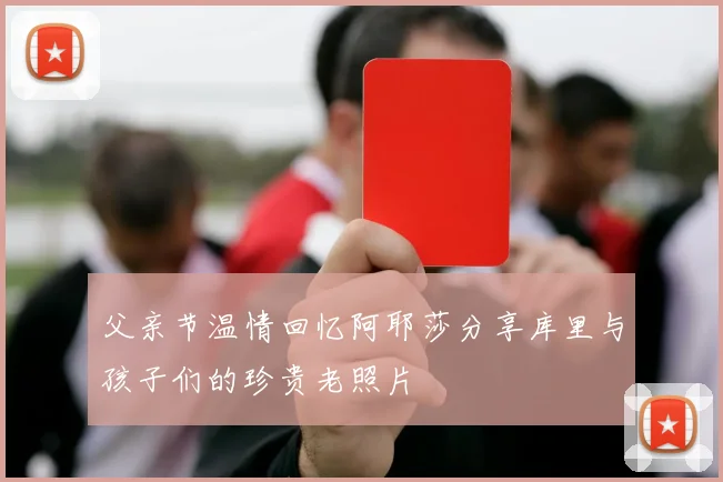 父亲节温情回忆阿耶莎分享库里与孩子们的珍贵老照片