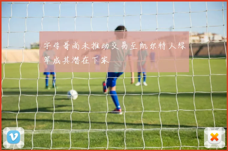 字母哥尚未推动交易至凯尔特人绿军成其潜在下家