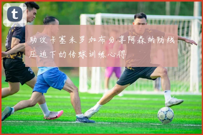 助攻卡塞米罗加布分享阿森纳防线压迫下的传球训练心得