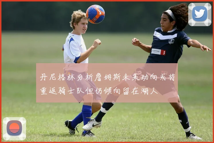 丹尼格林分析詹姆斯未来动向或将重返骑士队但仍倾向留在湖人