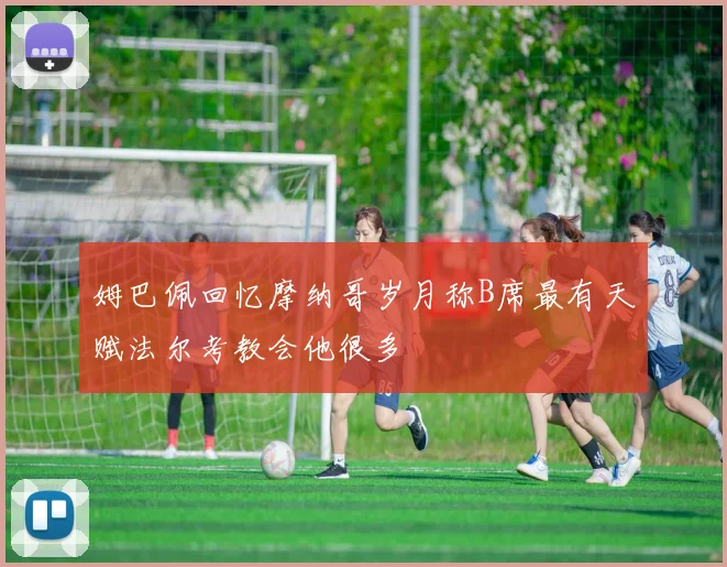 姆巴佩回忆摩纳哥岁月称B席最有天赋法尔考教会他很多