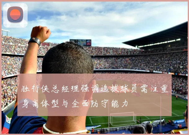 独行侠总经理强调选拔球员需注重身高体型与全面防守能力