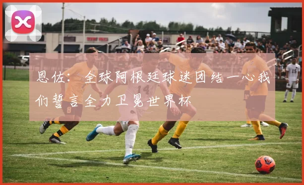 恩佐：全球阿根廷球迷团结一心我们誓言全力卫冕世界杯