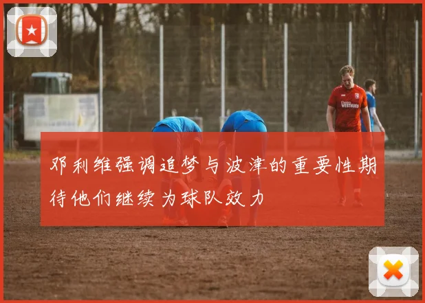 邓利维强调追梦与波津的重要性期待他们继续为球队效力