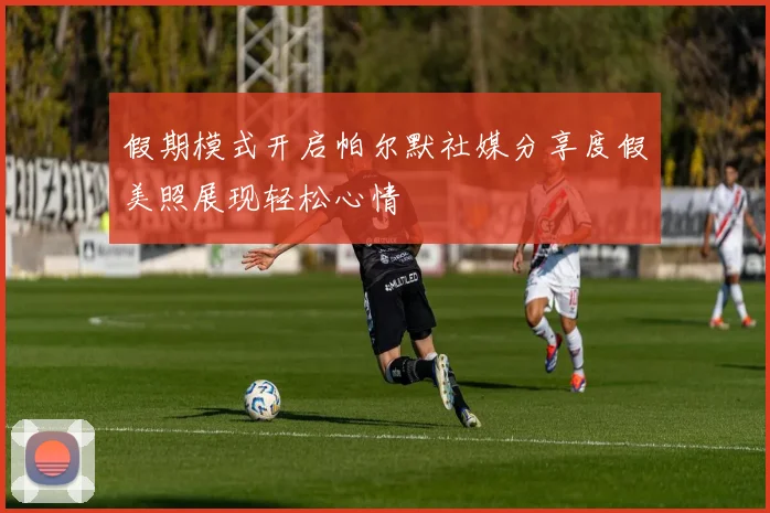 假期模式开启帕尔默社媒分享度假美照展现轻松心情