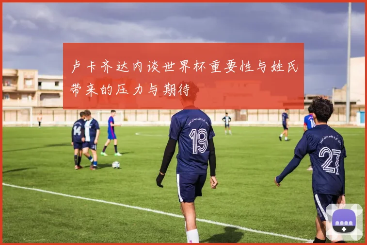 卢卡齐达内谈世界杯重要性与姓氏带来的压力与期待