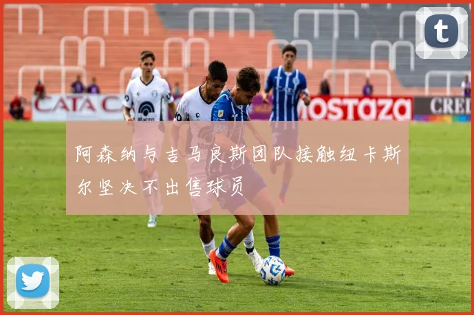 阿森纳与吉马良斯团队接触纽卡斯尔坚决不出售球员