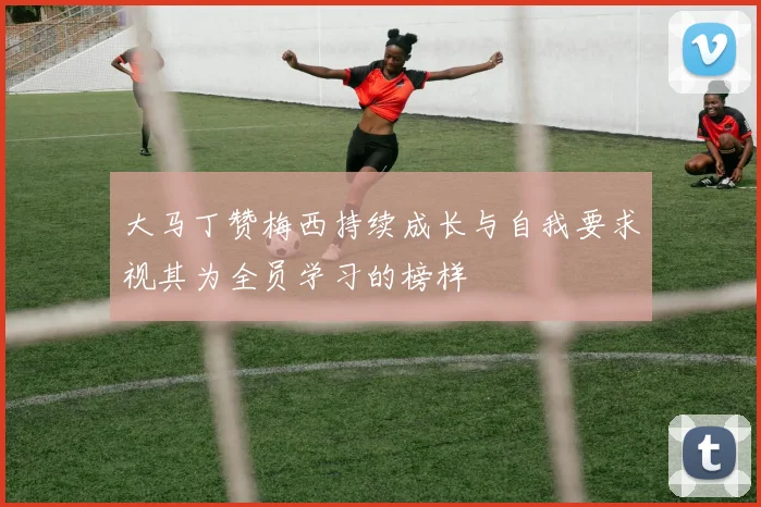 大马丁赞梅西持续成长与自我要求视其为全员学习的榜样