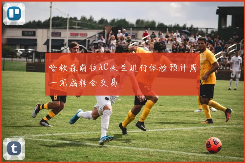 哈钦森前往AC米兰进行体检预计周一完成转会交易